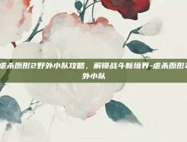 深入虐杀原形2野外小队攻略，解锁战斗新境界-虐杀原形2 野外小队