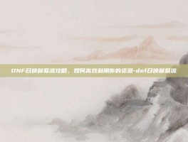 DNF召唤献祭流攻略，如何高效利用你的资源-dnf召唤献祭流