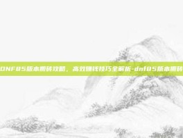 DNF85版本搬砖攻略，高效赚钱技巧全解析-dnf85版本搬砖