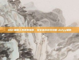 DNF辅助工具使用指南，安全高效游戏攻略-dnfyy辅助