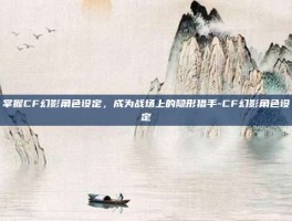 掌握CF幻影角色设定，成为战场上的隐形猎手-CF幻影角色设定
