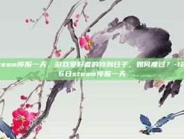 Steam停服一天，游戏爱好者的特别日子，如何度过？-12月6日steam停服一天