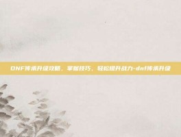 DNF传承升级攻略，掌握技巧，轻松提升战力-dnf传承升级
