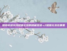 探索穿越火线超值礼包的隐藏宝地-cf超值礼包在哪里