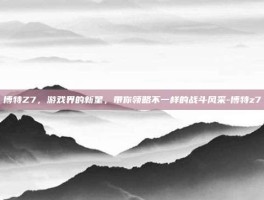 博特Z7，游戏界的新星，带你领略不一样的战斗风采-博特z7