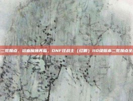 狂战二觉加点，浴血魔神再临，DNF狂战士（红眼）110级版本二觉加点全解析