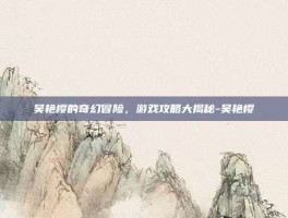 吴艳樱的奇幻冒险，游戏攻略大揭秘-吴艳樱