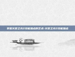 掌握火炬之光2技能加点的艺术-火炬之光2技能加点