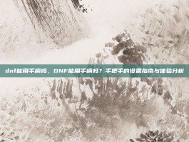 dnf能用手柄吗，DNF能用手柄吗？手把手的设置指南与体验分析