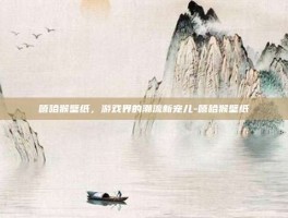 嘻哈猴壁纸，游戏界的潮流新宠儿-嘻哈猴壁纸