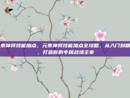 元素神将技能加点，元素神将技能加点全攻略，从入门到精通，打造你的专属战场主宰