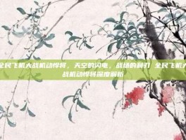 全民飞机大战机动悍将，天空的闪电，战场的利刃 全民飞机大战机动悍将深度解析