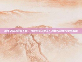 求生之路3游戏下载，寻找求生之路3？真相与替代方案全解析