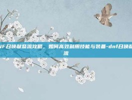 DNF召唤献祭流攻略，如何高效利用技能与装备-dnf召唤献祭流