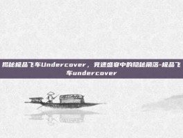 揭秘极品飞车Undercover，竞速盛宴中的隐秘角落-极品飞车undercover