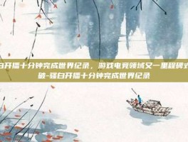 骚白开播十分钟完成世界纪录，游戏电竞领域又一里程碑式突破-骚白开播十分钟完成世界纪录