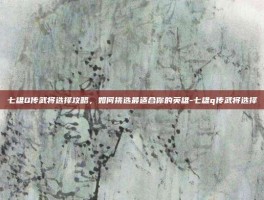 七雄Q传武将选择攻略，如何挑选最适合你的英雄-七雄q传武将选择