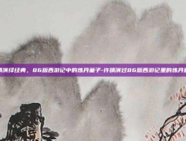 许晴演绎经典，86版西游记中的炼丹童子-许晴演过86版西游记里的炼丹童子