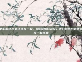 他们的结合处还连在一起，游戏攻略与技巧-他们的结合处还连在一起视频