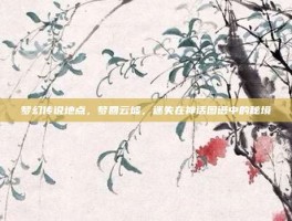 梦幻传说地点，梦回云墟，迷失在神话图谱中的秘境