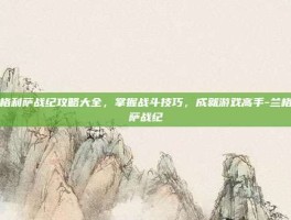 兰格利萨战纪攻略大全，掌握战斗技巧，成就游戏高手-兰格利萨战纪