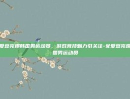 女爱豆完爆韩国男运动员，游戏竞技魅力引关注-女爱豆完爆韩国男运动员