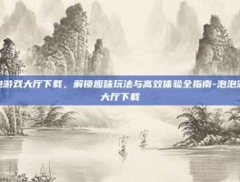 泡泡游戏大厅下载，解锁趣味玩法与高效体验全指南-泡泡游戏大厅下载