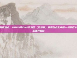男毒王刷图加点，2025年DNF男毒王（男街霸）刷图加点全攻略—制霸巴卡尔，毒王强势崛起