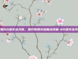 掌握80级火法天赋，提升你的火焰魔法技能-80级火法天赋