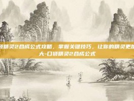 口袋精灵2合成公式攻略，掌握关键技巧，让你的精灵更加强大-口袋精灵2合成公式