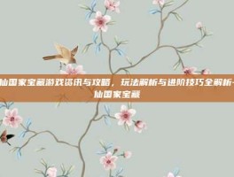 诛仙国家宝藏游戏资讯与攻略，玩法解析与进阶技巧全解析-诛仙国家宝藏