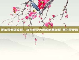 赛尔号泰瑞攻略，成为精灵大师的必备秘籍-赛尔号泰瑞