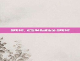 型男板车哥，游戏世界中的终极挑战者-型男板车哥