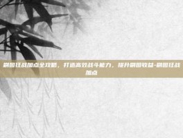 刷图狂战加点全攻略，打造高效战斗能力，提升刷图收益-刷图狂战加点
