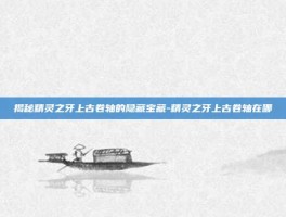 揭秘精灵之牙上古卷轴的隐藏宝藏-精灵之牙上古卷轴在哪