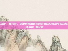 斗战神·知北游，深度解析角色扮演游戏核心玩法与实战攻略-斗战神 知北游