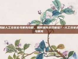 揭秘人工少女去马赛克攻略，如何提升游戏体验？-人工少女去马赛克