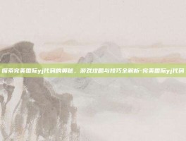 探索完美国际yj代码的奥秘，游戏攻略与技巧全解析-完美国际yj代码