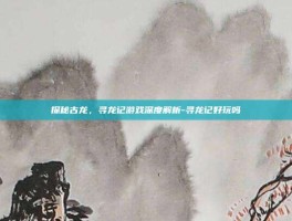 探秘古龙，寻龙记游戏深度解析-寻龙记好玩吗