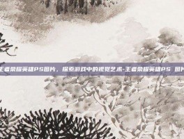 王者荣耀英雄PS图片，探索游戏中的视觉艺术-王者荣耀英雄PS 图片