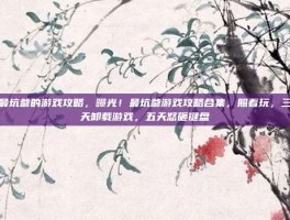 最坑爹的游戏攻略，曝光！最坑爹游戏攻略合集，照着玩，三天卸载游戏，五天怒砸键盘