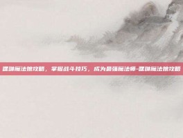 嘿咻魔法娘攻略，掌握战斗技巧，成为最强魔法师-嘿咻魔法娘攻略