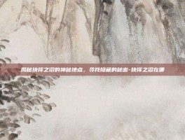 揭秘抉择之沼的神秘地点，寻找隐藏的秘密-抉择之沼在哪