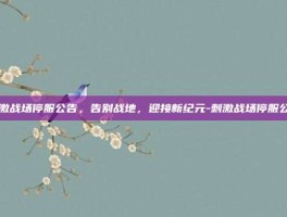 刺激战场停服公告，告别战地，迎接新纪元-刺激战场停服公告
