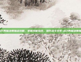 DNF男魔法师加点攻略，掌握技能组合，提升战斗效率-dnf男魔法师加点