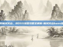 探索魔域火山，BOSS地图攻略全解析-魔域火山boss地图