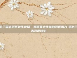 塔防三国志武将转生攻略，如何最大化你的武将潜力-塔防三国志武将转生