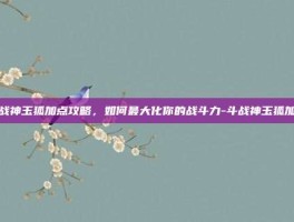 斗战神玉狐加点攻略，如何最大化你的战斗力-斗战神玉狐加点
