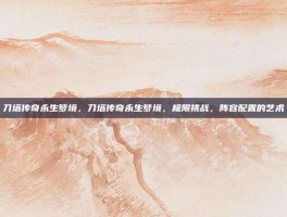 刀塔传奇永生梦境，刀塔传奇永生梦境，极限挑战，阵容配置的艺术