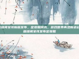 揭秘绯闻女孩新版发布，定妆照曝光，游戏世界再添新色彩-新版绯闻女孩发布定妆照